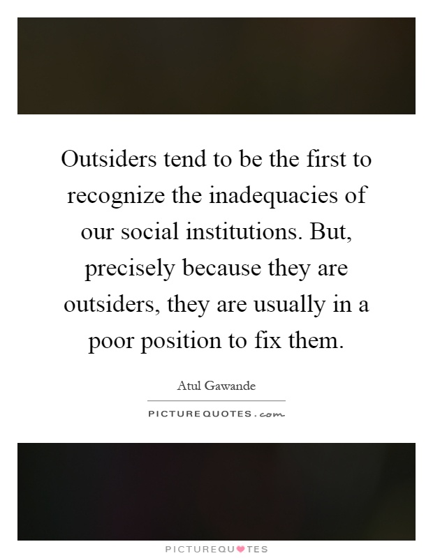 Outsiders tend to be the first to recognize the inadequacies of our social institutions. But, precisely because they are outsiders, they are usually in a poor position to fix them Picture Quote #1