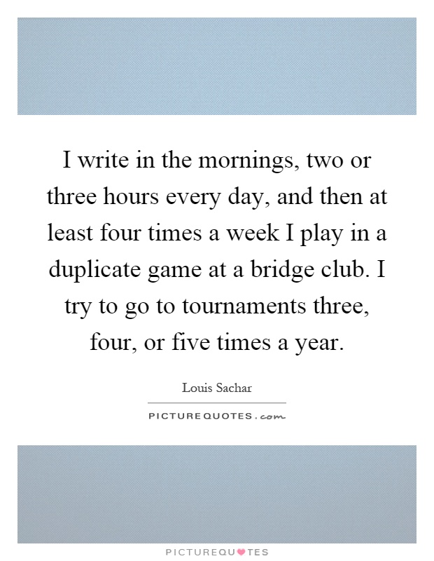 I write in the mornings, two or three hours every day, and then at least four times a week I play in a duplicate game at a bridge club. I try to go to tournaments three, four, or five times a year Picture Quote #1