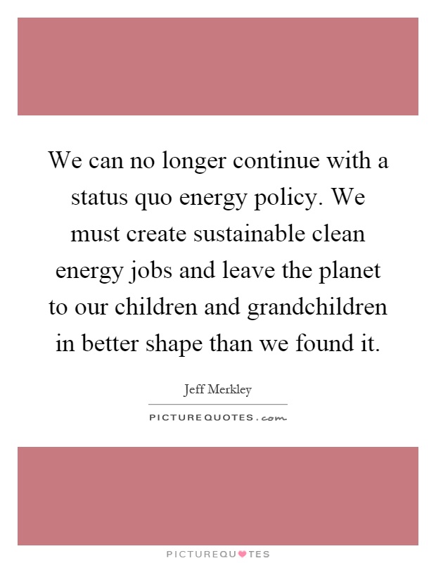 We can no longer continue with a status quo energy policy. We must create sustainable clean energy jobs and leave the planet to our children and grandchildren in better shape than we found it Picture Quote #1