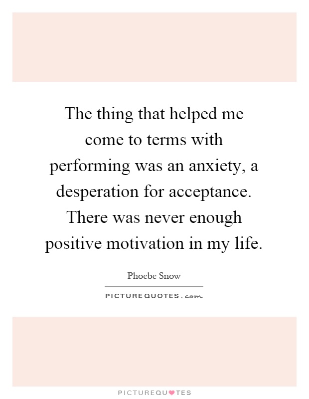 The thing that helped me come to terms with performing was an anxiety, a desperation for acceptance. There was never enough positive motivation in my life Picture Quote #1