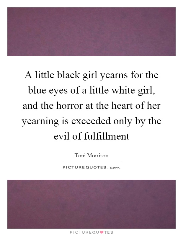 A little black girl yearns for the blue eyes of a little white girl, and the horror at the heart of her yearning is exceeded only by the evil of fulfillment Picture Quote #1