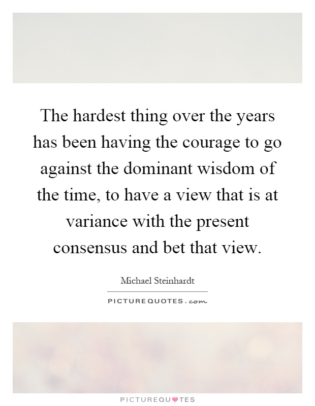 The hardest thing over the years has been having the courage to go against the dominant wisdom of the time, to have a view that is at variance with the present consensus and bet that view Picture Quote #1