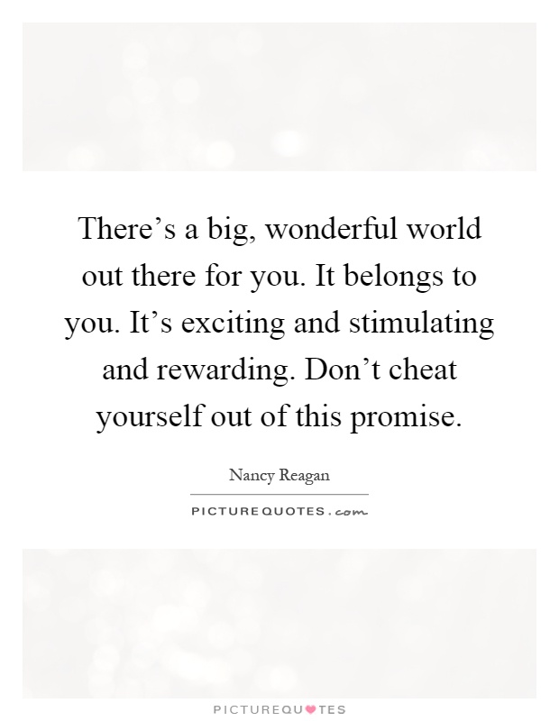 There’s a big, wonderful world out there for you. It belongs to you. It’s exciting and stimulating and rewarding. Don’t cheat yourself out of this promise Picture Quote #1
