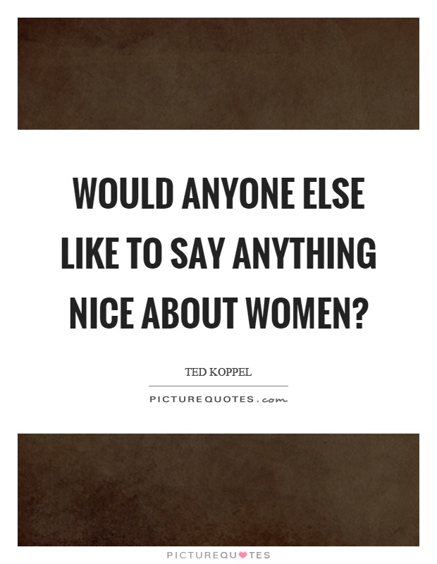 Would anyone else like to say anything nice about women? Picture Quote #1