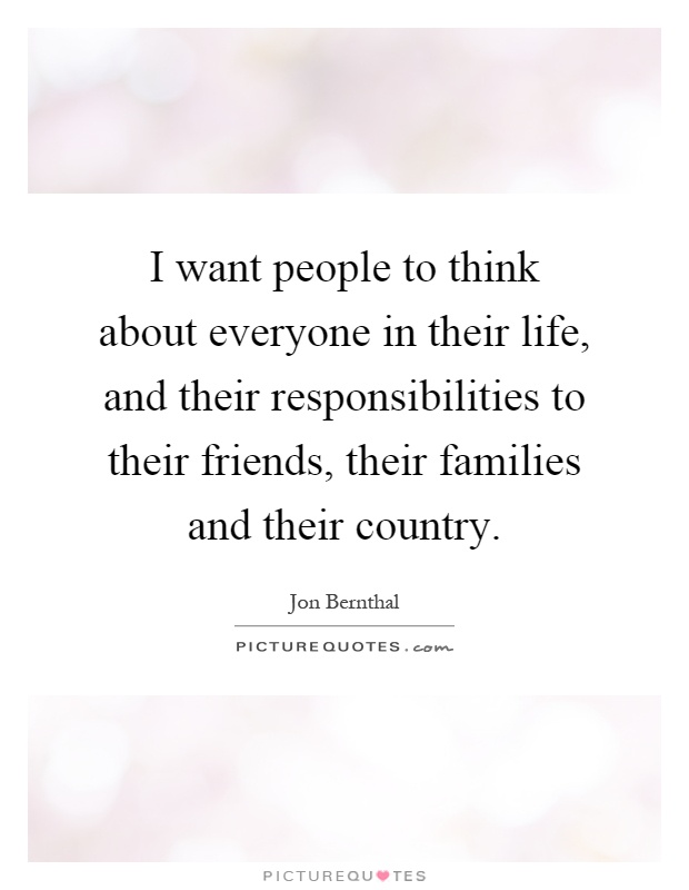 I want people to think about everyone in their life, and their responsibilities to their friends, their families and their country Picture Quote #1