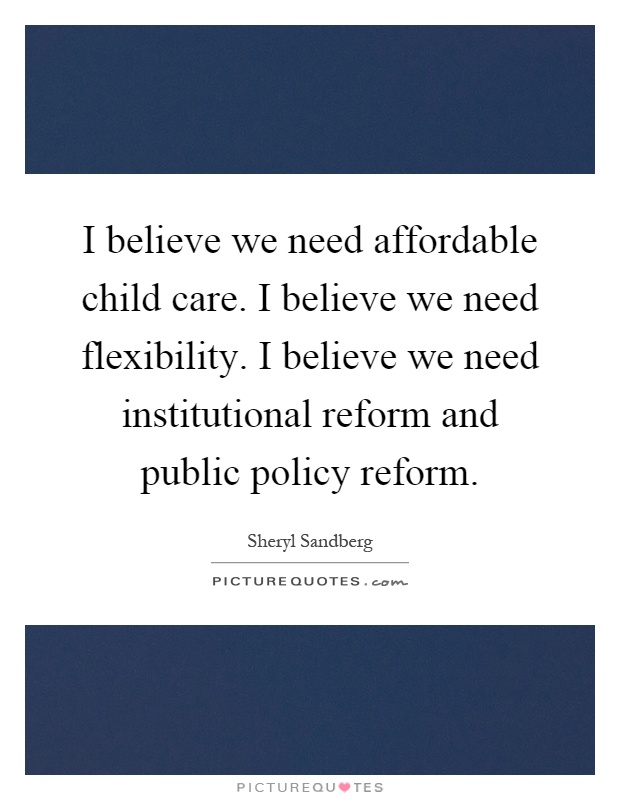 I believe we need affordable child care. I believe we need flexibility. I believe we need institutional reform and public policy reform Picture Quote #1