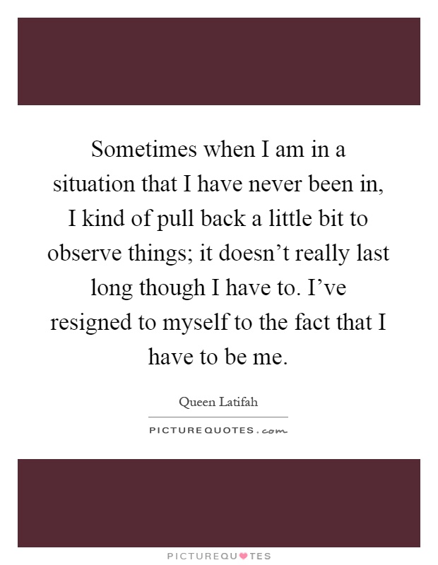 Sometimes when I am in a situation that I have never been in, I kind of pull back a little bit to observe things; it doesn’t really last long though I have to. I’ve resigned to myself to the fact that I have to be me Picture Quote #1