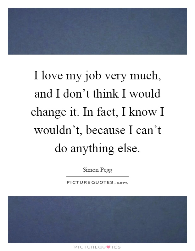 I love my job very much, and I don’t think I would change it. In fact, I know I wouldn’t, because I can’t do anything else Picture Quote #1