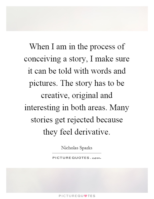 When I am in the process of conceiving a story, I make sure it can be told with words and pictures. The story has to be creative, original and interesting in both areas. Many stories get rejected because they feel derivative Picture Quote #1