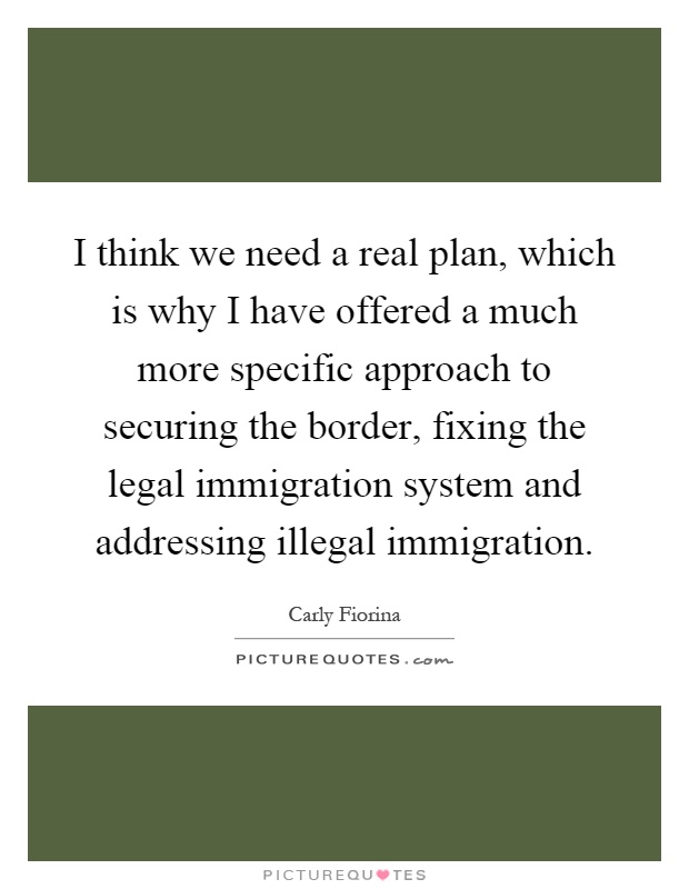 I think we need a real plan, which is why I have offered a much more specific approach to securing the border, fixing the legal immigration system and addressing illegal immigration Picture Quote #1
