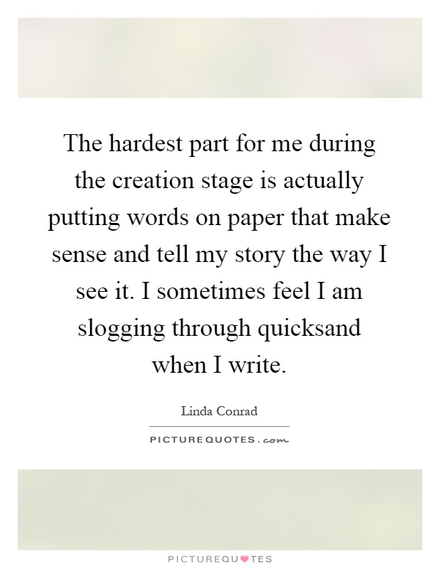 The hardest part for me during the creation stage is actually putting words on paper that make sense and tell my story the way I see it. I sometimes feel I am slogging through quicksand when I write Picture Quote #1