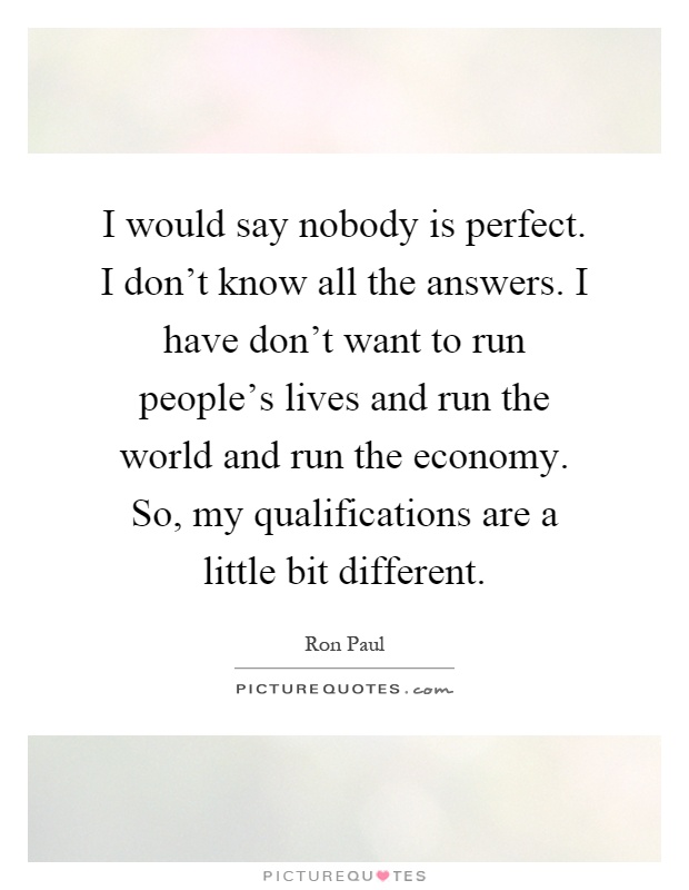 I would say nobody is perfect. I don’t know all the answers. I have don’t want to run people’s lives and run the world and run the economy. So, my qualifications are a little bit different Picture Quote #1