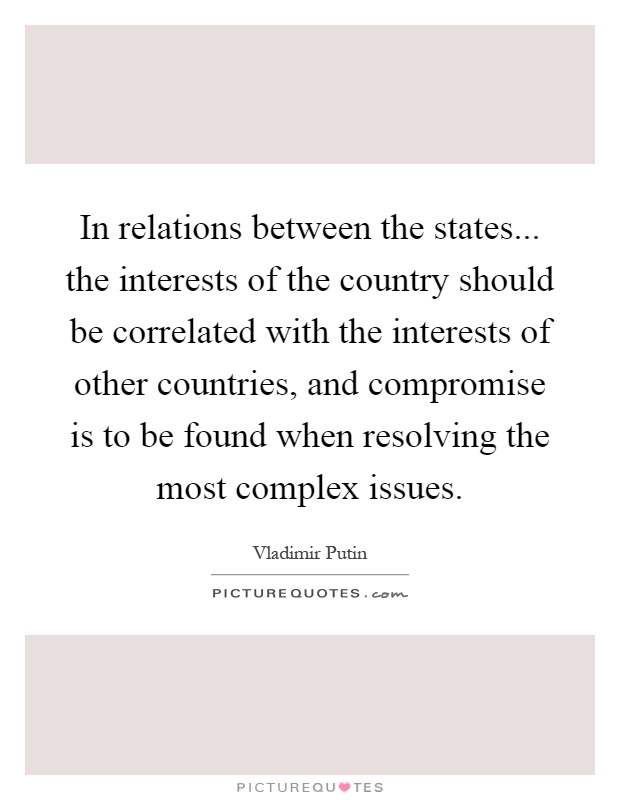 In relations between the states... the interests of the country should be correlated with the interests of other countries, and compromise is to be found when resolving the most complex issues Picture Quote #1