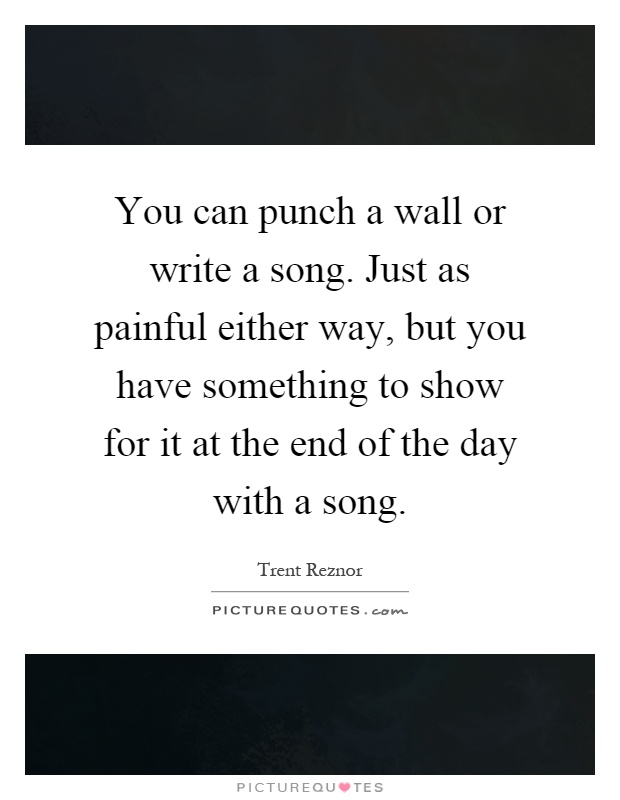 You can punch a wall or write a song. Just as painful either way, but you have something to show for it at the end of the day with a song Picture Quote #1
