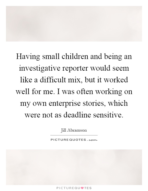 Having small children and being an investigative reporter would seem like a difficult mix, but it worked well for me. I was often working on my own enterprise stories, which were not as deadline sensitive Picture Quote #1