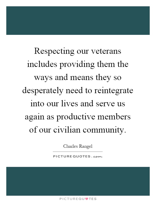 Respecting our veterans includes providing them the ways and means they so desperately need to reintegrate into our lives and serve us again as productive members of our civilian community Picture Quote #1