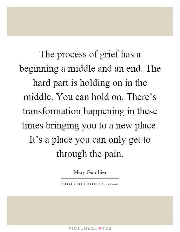 The process of grief has a beginning a middle and an end. The hard part is holding on in the middle. You can hold on. There’s transformation happening in these times bringing you to a new place. It’s a place you can only get to through the pain Picture Quote #1