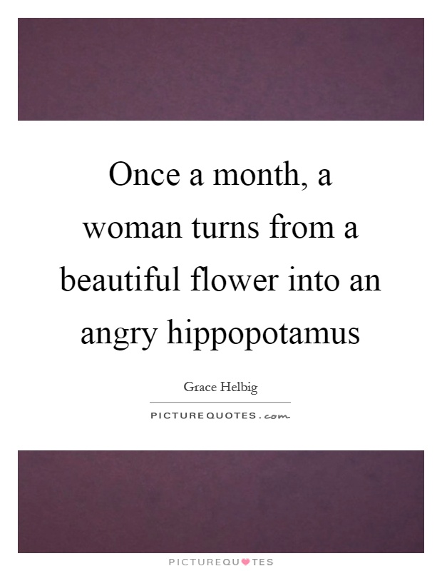 Once a month, a woman turns from a beautiful flower into an angry hippopotamus Picture Quote #1