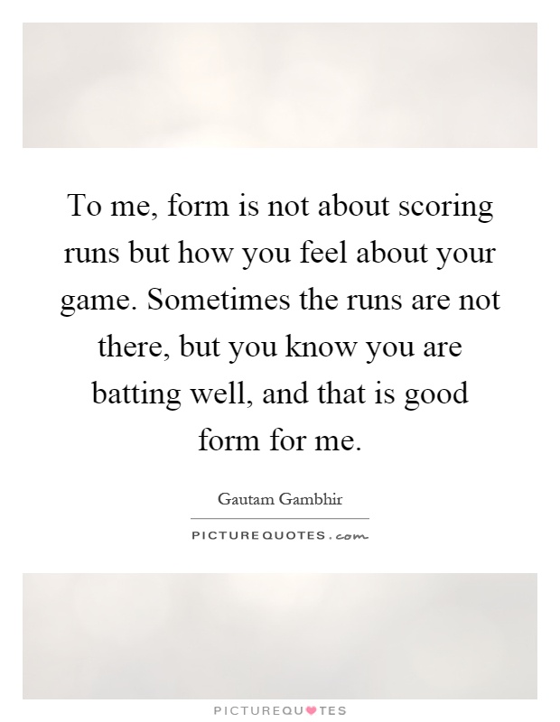 To me, form is not about scoring runs but how you feel about your game. Sometimes the runs are not there, but you know you are batting well, and that is good form for me Picture Quote #1