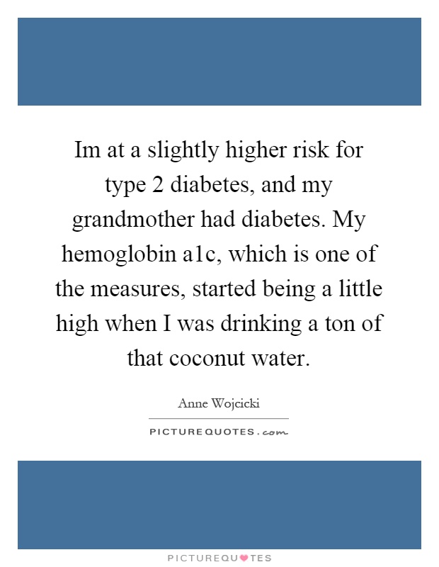 Im at a slightly higher risk for type 2 diabetes, and my grandmother had diabetes. My hemoglobin a1c, which is one of the measures, started being a little high when I was drinking a ton of that coconut water Picture Quote #1