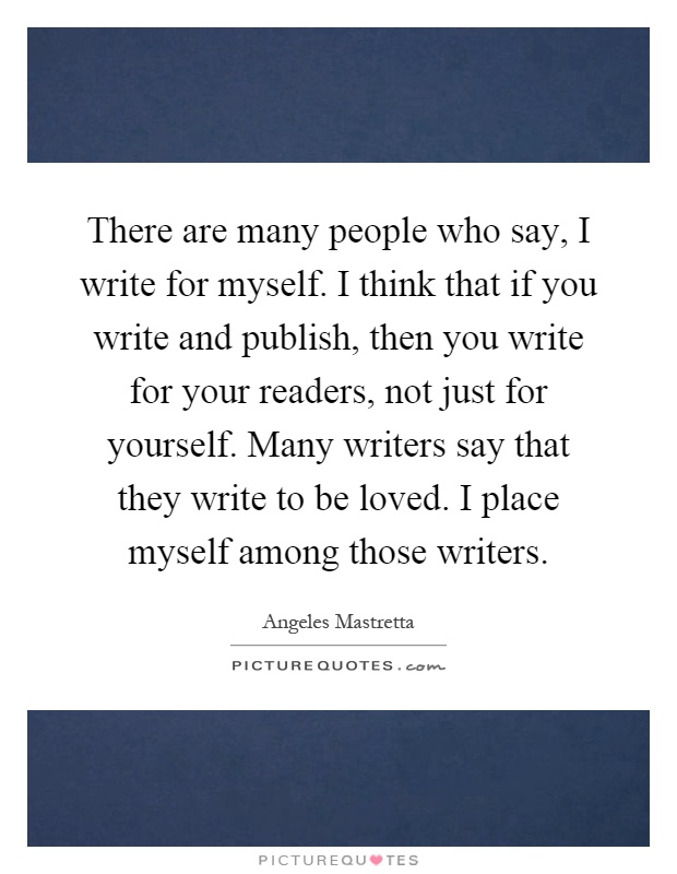 There are many people who say, I write for myself. I think that if you write and publish, then you write for your readers, not just for yourself. Many writers say that they write to be loved. I place myself among those writers Picture Quote #1