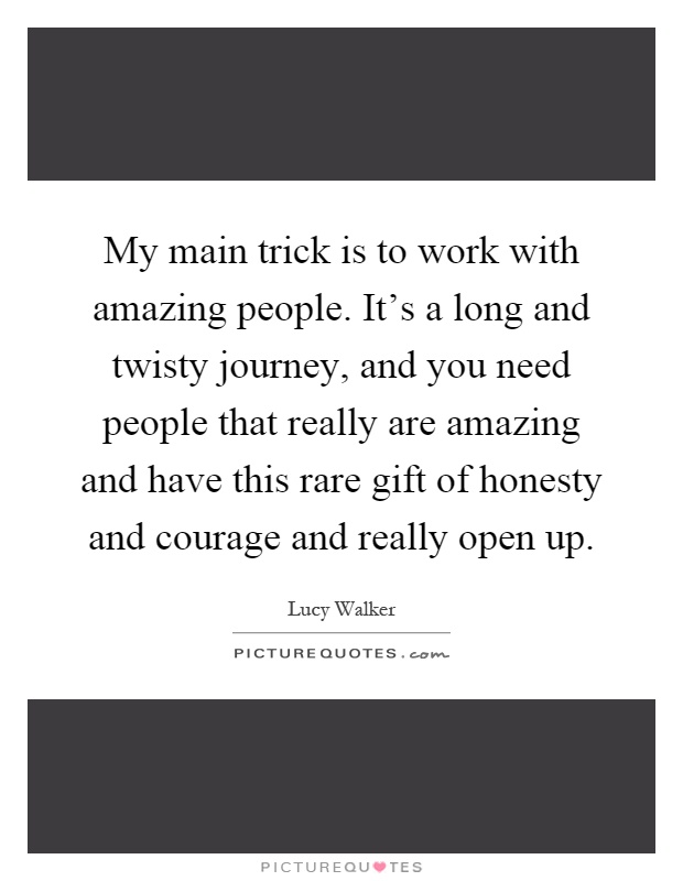 My main trick is to work with amazing people. It’s a long and twisty journey, and you need people that really are amazing and have this rare gift of honesty and courage and really open up Picture Quote #1