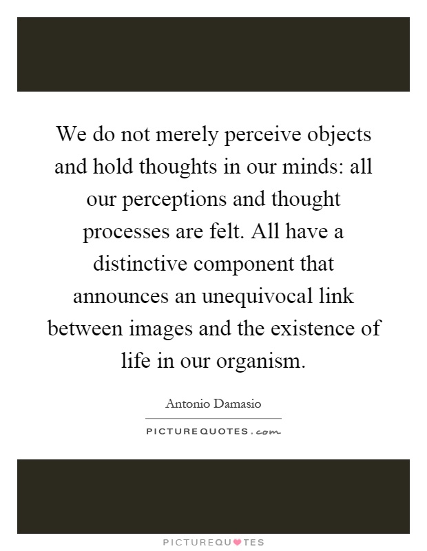 We do not merely perceive objects and hold thoughts in our minds: all our perceptions and thought processes are felt. All have a distinctive component that announces an unequivocal link between images and the existence of life in our organism Picture Quote #1