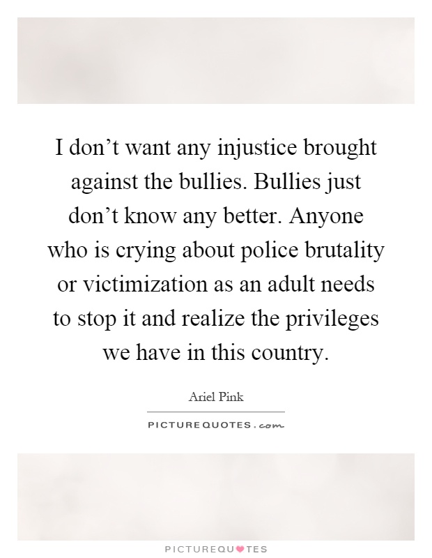 I don’t want any injustice brought against the bullies. Bullies just don’t know any better. Anyone who is crying about police brutality or victimization as an adult needs to stop it and realize the privileges we have in this country Picture Quote #1