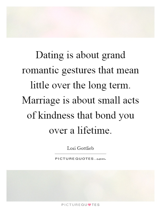 Dating is about grand romantic gestures that mean little over the long term. Marriage is about small acts of kindness that bond you over a lifetime Picture Quote #1