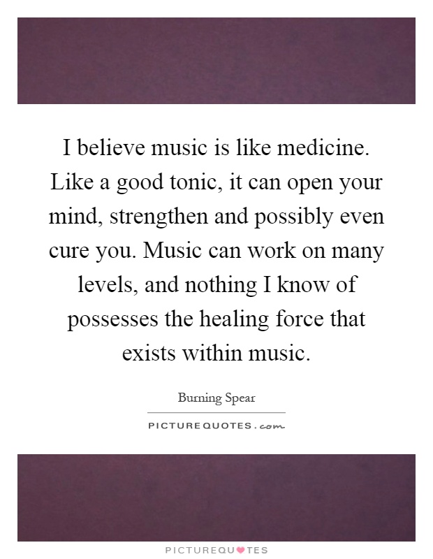 I believe music is like medicine. Like a good tonic, it can open your mind, strengthen and possibly even cure you. Music can work on many levels, and nothing I know of possesses the healing force that exists within music Picture Quote #1