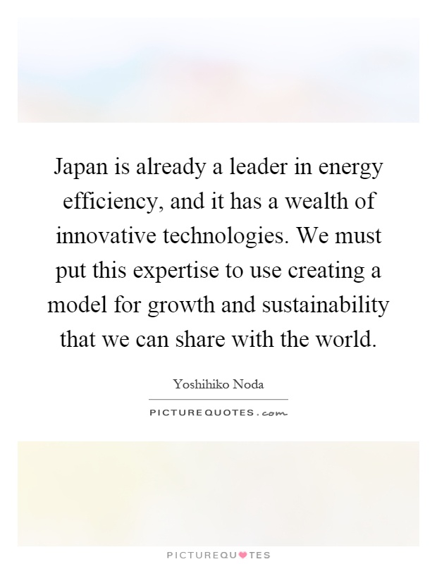 Japan is already a leader in energy efficiency, and it has a wealth of innovative technologies. We must put this expertise to use creating a model for growth and sustainability that we can share with the world Picture Quote #1
