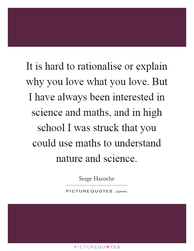 It is hard to rationalise or explain why you love what you love. But I have always been interested in science and maths, and in high school I was struck that you could use maths to understand nature and science Picture Quote #1