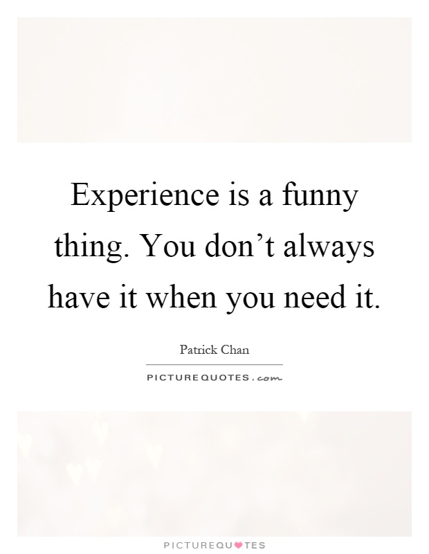 Experience is a funny thing. You don't always have it when ...