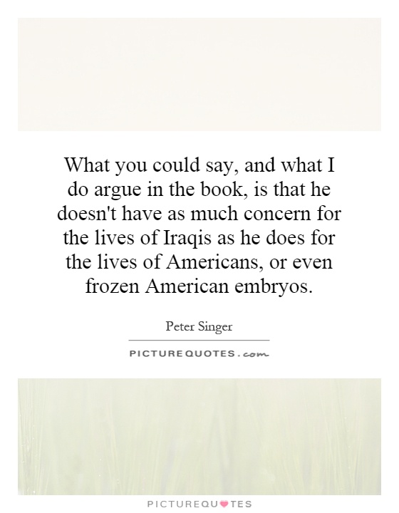 What you could say, and what I do argue in the book, is that he doesn't have as much concern for the lives of Iraqis as he does for the lives of Americans, or even frozen American embryos Picture Quote #1