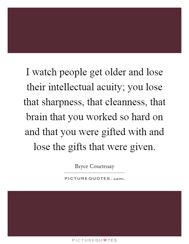 I watch people get older and lose their intellectual acuity; you lose that sharpness, that cleanness, that brain that you worked so hard on and that you were gifted with and lose the gifts that were given Picture Quote #1