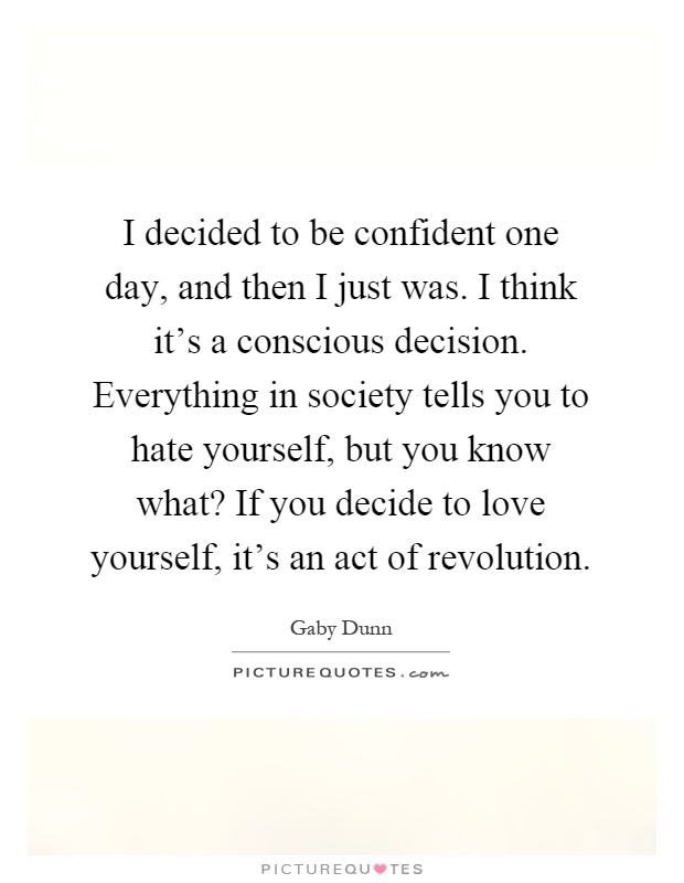 I decided to be confident one day, and then I just was. I think it’s a conscious decision. Everything in society tells you to hate yourself, but you know what? If you decide to love yourself, it’s an act of revolution Picture Quote #1