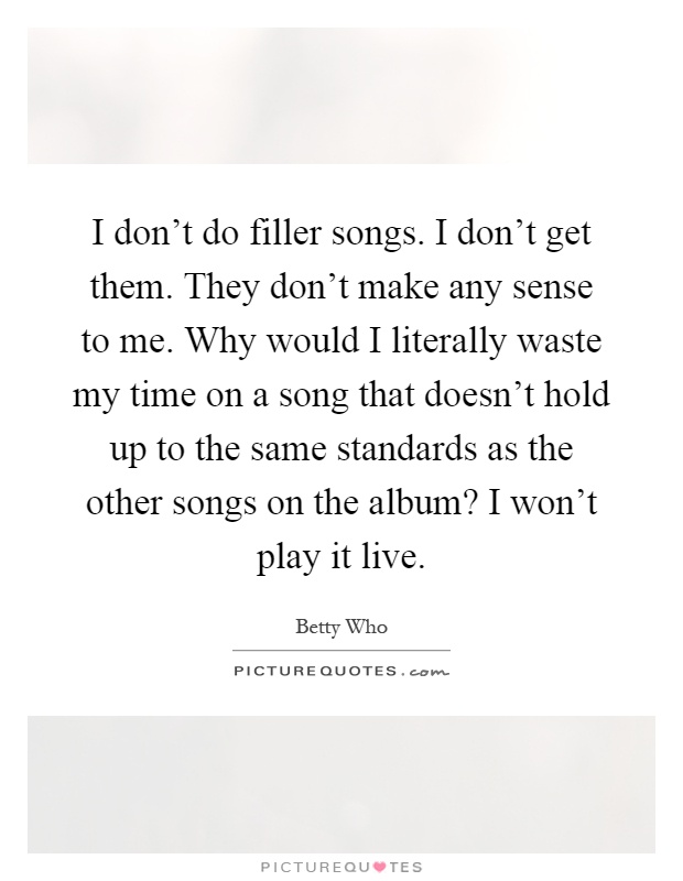 I don’t do filler songs. I don’t get them. They don’t make any sense to me. Why would I literally waste my time on a song that doesn’t hold up to the same standards as the other songs on the album? I won’t play it live Picture Quote #1