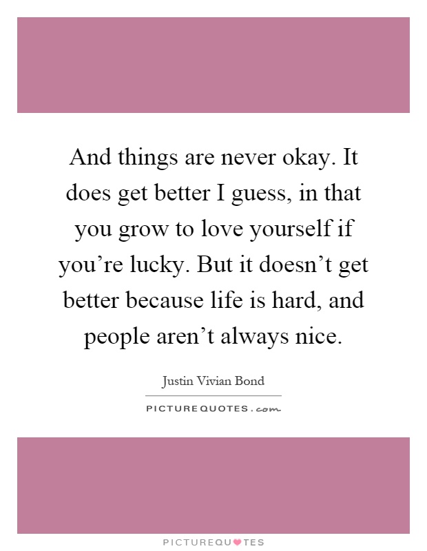And things are never okay. It does get better I guess, in that you grow to love yourself if you’re lucky. But it doesn’t get better because life is hard, and people aren’t always nice Picture Quote #1