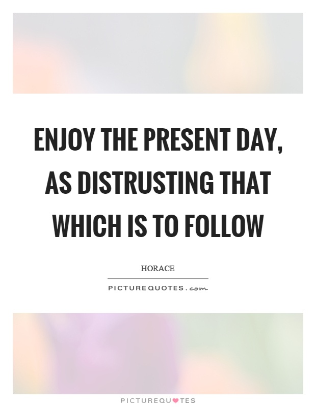 Enjoy the present day, as distrusting that which is to follow Picture Quote #1
