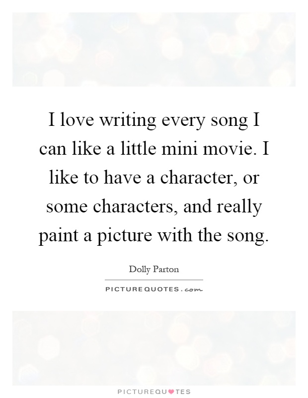 I love writing every song I can like a little mini movie. I like to have a character, or some characters, and really paint a picture with the song Picture Quote #1