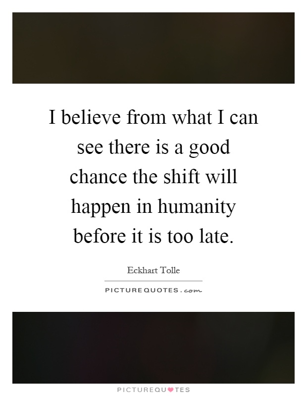I believe from what I can see there is a good chance the shift will happen in humanity before it is too late Picture Quote #1