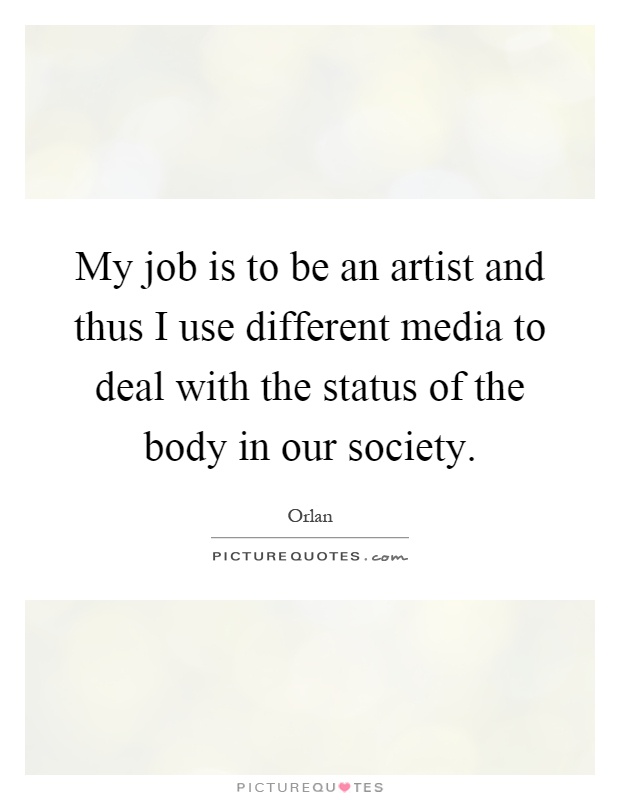 My job is to be an artist and thus I use different media to deal with the status of the body in our society Picture Quote #1