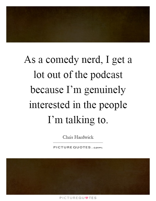 As a comedy nerd, I get a lot out of the podcast because I’m genuinely interested in the people I’m talking to Picture Quote #1
