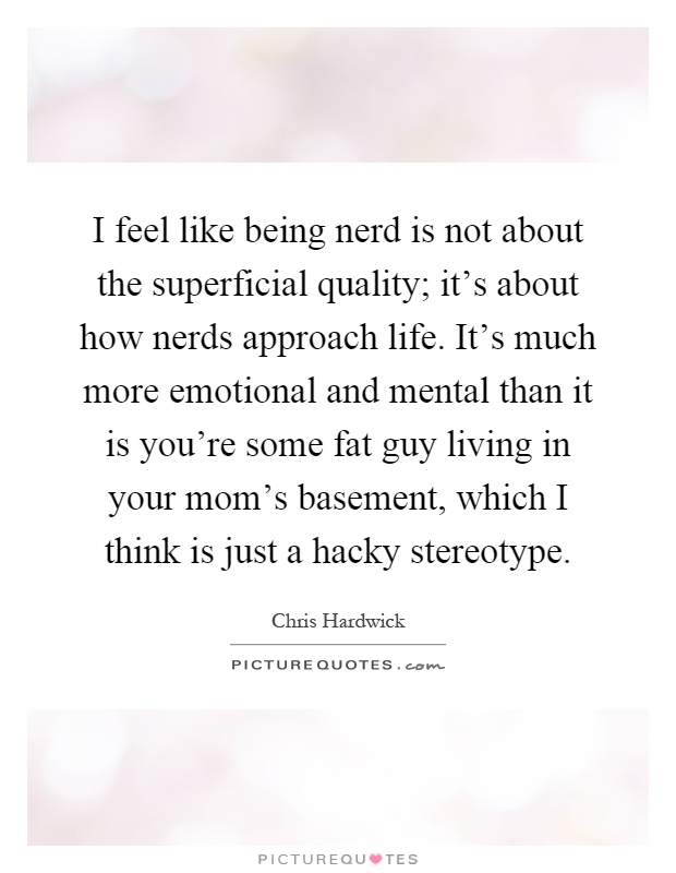 I feel like being nerd is not about the superficial quality; it’s about how nerds approach life. It’s much more emotional and mental than it is you’re some fat guy living in your mom’s basement, which I think is just a hacky stereotype Picture Quote #1