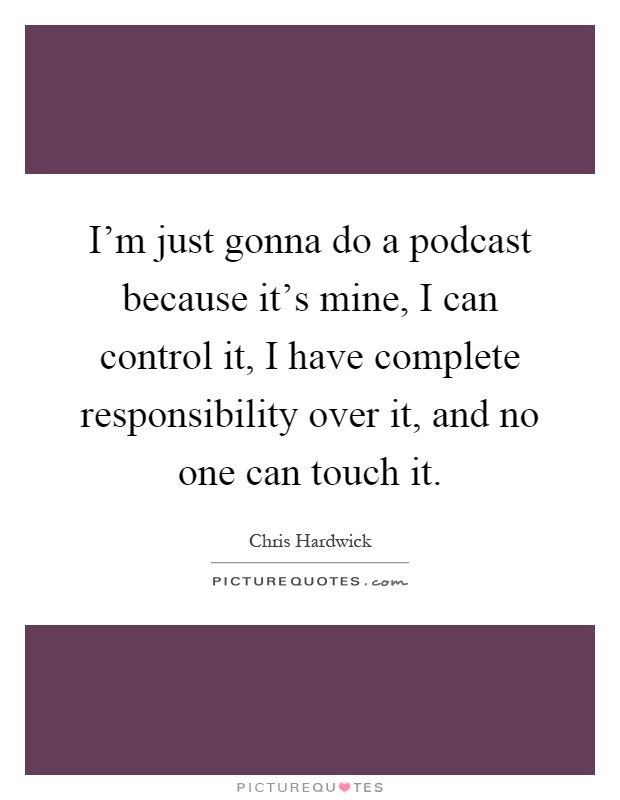 I’m just gonna do a podcast because it’s mine, I can control it, I have complete responsibility over it, and no one can touch it Picture Quote #1