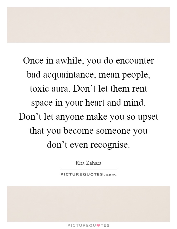 Once in awhile, you do encounter bad acquaintance, mean people, toxic aura. Don’t let them rent space in your heart and mind. Don’t let anyone make you so upset that you become someone you don’t even recognise Picture Quote #1