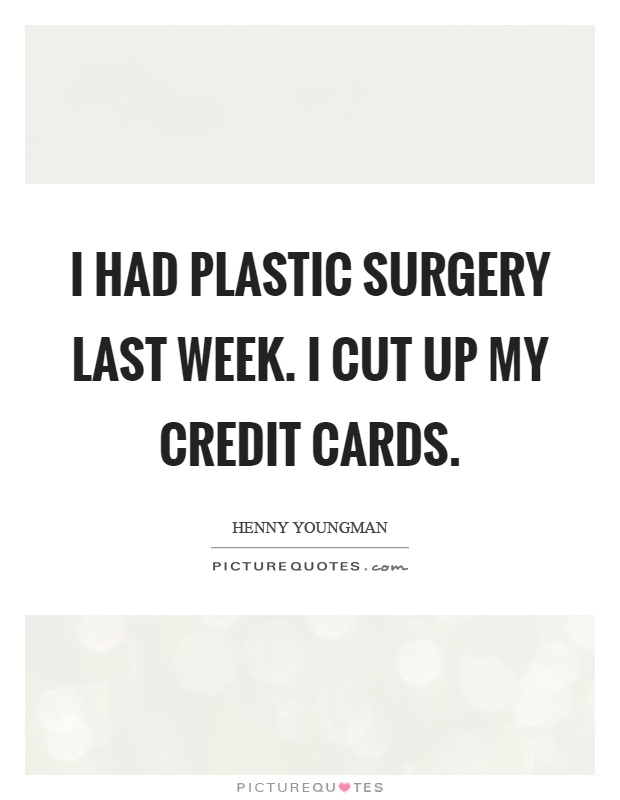 I had plastic surgery last week. I cut up my credit cards