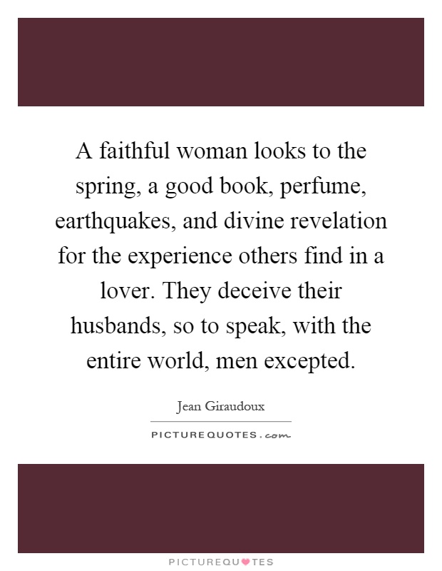 A faithful woman looks to the spring, a good book, perfume, earthquakes, and divine revelation for the experience others find in a lover. They deceive their husbands, so to speak, with the entire world, men excepted Picture Quote #1