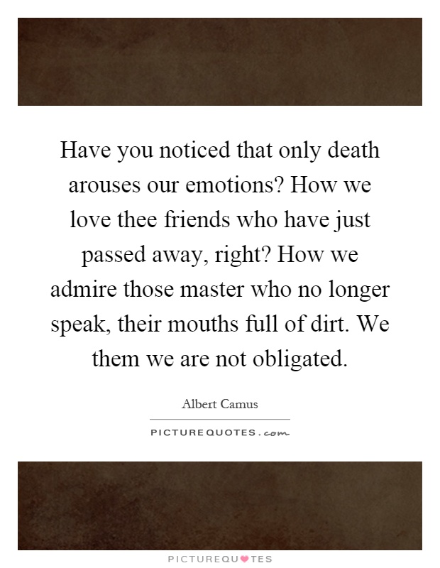 Have you noticed that only death arouses our emotions? How we love thee friends who have just passed away, right? How we admire those master who no longer speak, their mouths full of dirt. We them we are not obligated Picture Quote #1