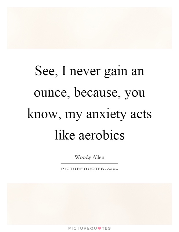 See, I never gain an ounce, because, you know, my anxiety acts like aerobics Picture Quote #1